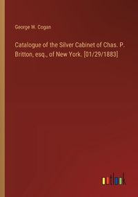 Cover image for Catalogue of the Silver Cabinet of Chas. P. Britton, esq., of New York. [01/29/1883]