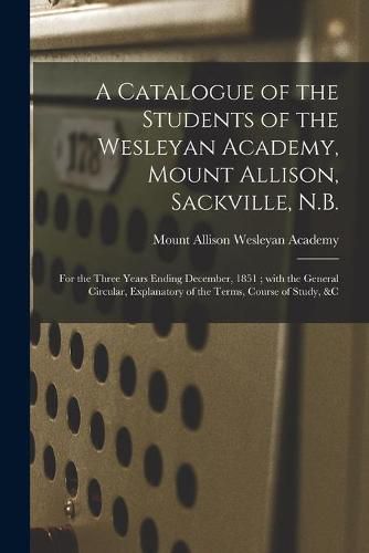 Cover image for A Catalogue of the Students of the Wesleyan Academy, Mount Allison, Sackville, N.B. [microform]: for the Three Years Ending December, 1851; With the General Circular, Explanatory of the Terms, Course of Study, &c