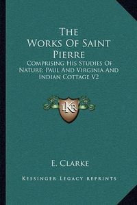 Cover image for The Works of Saint Pierre: Comprising His Studies of Nature; Paul and Virginia and Indian Cottage V2