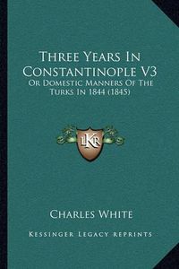 Cover image for Three Years in Constantinople V3: Or Domestic Manners of the Turks in 1844 (1845)