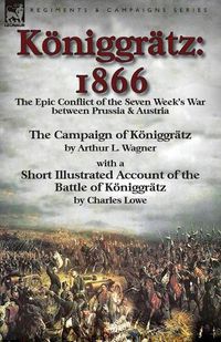 Cover image for Koeniggratz: 1866: the Epic Conflict of the Seven Week's War between Prussia & Austria-The Campaign of Koeniggratz by Arthur L. Wagner with a Short Illustrated Account of the Battle of Koeniggratz by Charles Lowe