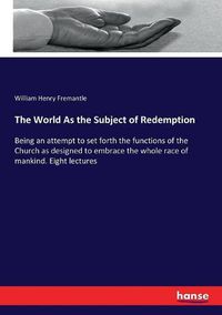 Cover image for The World As the Subject of Redemption: Being an attempt to set forth the functions of the Church as designed to embrace the whole race of mankind. Eight lectures