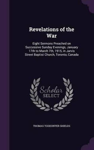 Revelations of the War: Eight Sermons Preached on Successive Sunday Evenings, January 17th to March 7th, 1915, in Jarvis Street Baptist Church, Toronto, Canada