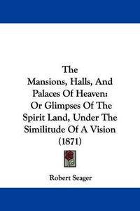 Cover image for The Mansions, Halls, and Palaces of Heaven: Or Glimpses of the Spirit Land, Under the Similitude of a Vision (1871)