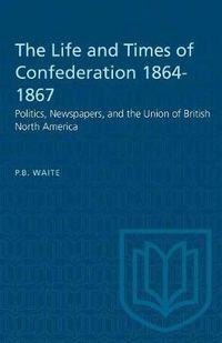 Cover image for The Life and Times of Confederation 1864-1867: Politics, Newspapers, and the Union of British North America