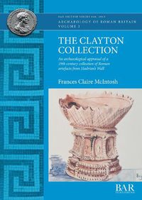 Cover image for The Clayton Collection: An archaeological appraisal of a 19th century collection of Roman artefacts from Hadrian's Wall