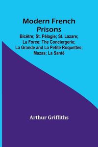 Cover image for Modern French Prisons; Bicetre; St. Pelagie; St. Lazare; La Force; The Conciergerie; La Grande and La Petite Roquettes; Mazas; La Sante