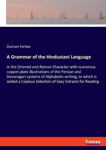 A Grammar of the Hindustani Language: in the Oriental and Roman Character with numerous copper-plate illustrations of the Persian and Devanagari systems of Alphabetic writing, to which is added a Copious Selection of Easy Extracts for Reading