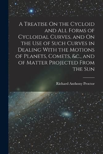 Cover image for A Treatise On the Cycloid and All Forms of Cycloidal Curves, and On the Use of Such Curves in Dealing With the Motions of Planets, Comets, &c., and of Matter Projected From the Sun