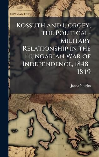 Cover image for Kossuth and Gorgey, the Political-Military Relationship in the Hungarian War of Independence, 1848-1849