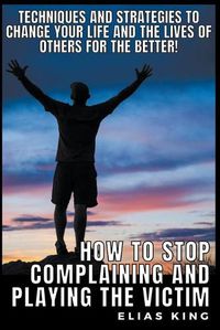 Cover image for How to Stop Complaining and Playing the Victim: Techniques and Strategies to Change your Life and the Lives of Others for the Better!