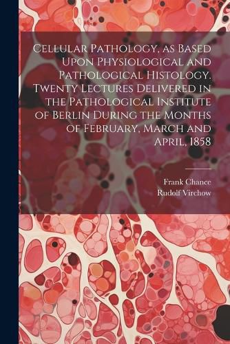 Cellular Pathology, as Based Upon Physiological and Pathological Histology. Twenty Lectures Delivered in the Pathological Institute of Berlin During the Months of February, March and April, 1858