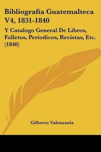 Cover image for Bibliografia Guatemalteca V4, 1831-1840: Y Catalogo General de Libros, Folletos, Periodicos, Revistas, Etc. (1840)