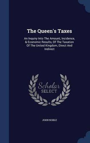 Cover image for The Queen's Taxes: An Inquiry Into the Amount, Incidence, & Economic Results, of the Taxation of the United Kingdom, Direct and Indirect