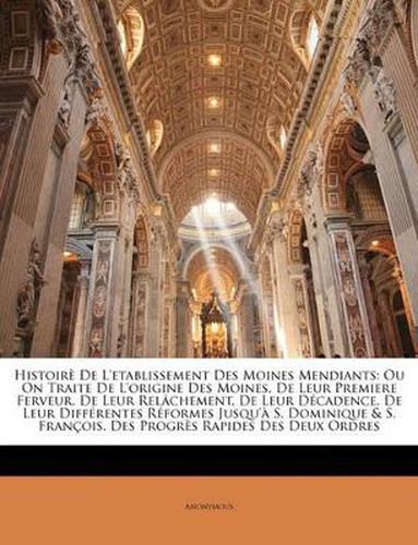 Histoir de L'Etablissement Des Moines Mendiants: Ou on Traite de L'Origine Des Moines, de Leur Premiere Ferveur, de Leur Rel[chement, de Leur Dcadence, de Leur Diffrentes Rformes Jusqu' S. Dominique & S. Franois. Des Progrs Rapides Des Deux