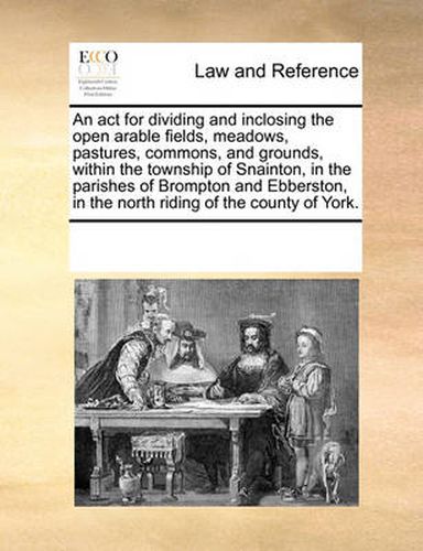 Cover image for An ACT for Dividing and Inclosing the Open Arable Fields, Meadows, Pastures, Commons, and Grounds, Within the Township of Snainton, in the Parishes of Brompton and Ebberston, in the North Riding of the County of York.