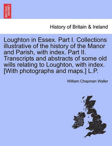 Cover image for Loughton in Essex. Part I. Collections illustrative of the history of the Manor and Parish, with index. Part II. Transcripts and abstracts of some old wills relating to Loughton, with index. [With photographs and maps.] L.P.