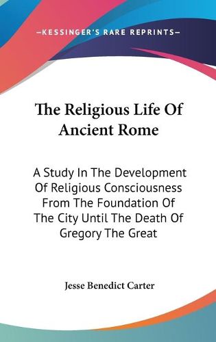 Cover image for The Religious Life of Ancient Rome: A Study in the Development of Religious Consciousness from the Foundation of the City Until the Death of Gregory the Great