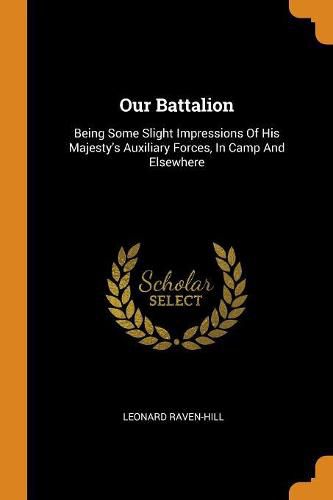 Cover image for Our Battalion: Being Some Slight Impressions of His Majesty's Auxiliary Forces, in Camp and Elsewhere