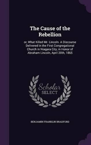 The Cause of the Rebellion: Or, What Killed Mr. Lincoln. a Discourse Delivered in the First Congregational Church in Niagara City, in Honor of Abraham Lincoln, April 20th, 1865