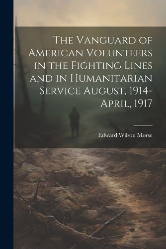 The Vanguard of American Volunteers in the Fighting Lines and in Humanitarian Service August, 1914-April, 1917