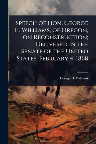 Cover image for Speech of Hon. George H. Williams, of Oregon, on Reconstruction; Delivered in the Senate of the United States, February 4, 1868