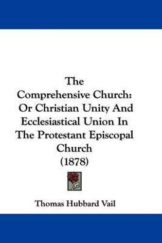 Cover image for The Comprehensive Church: Or Christian Unity and Ecclesiastical Union in the Protestant Episcopal Church (1878)