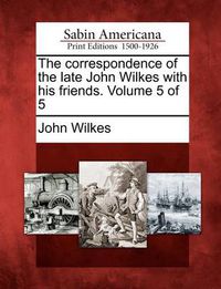Cover image for The Correspondence of the Late John Wilkes with His Friends. Volume 5 of 5