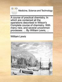 Cover image for A Course of Practical Chemistry. in Which Are Contained All the Operations Described in Wilson's Complete Course of Chemistry. with Many New, and Several Uncommon Processes. ... by William Lewis, ...