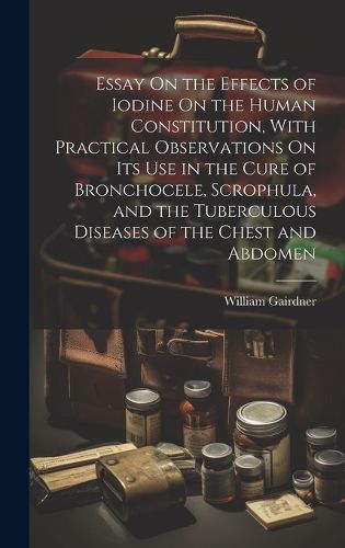 Cover image for Essay On the Effects of Iodine On the Human Constitution, With Practical Observations On Its Use in the Cure of Bronchocele, Scrophula, and the Tuberculous Diseases of the Chest and Abdomen