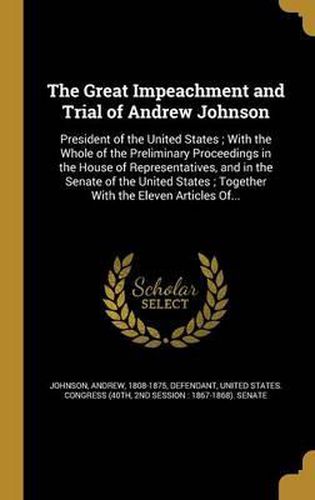 Cover image for The Great Impeachment and Trial of Andrew Johnson: President of the United States; With the Whole of the Preliminary Proceedings in the House of Representatives, and in the Senate of the United States; Together with the Eleven Articles Of...