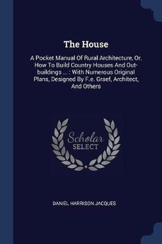 The House: A Pocket Manual of Rural Architecture, Or, How to Build Country Houses and Out-Buildings ...: With Numerous Original Plans, Designed by F.E. Graef, Architect, and Others