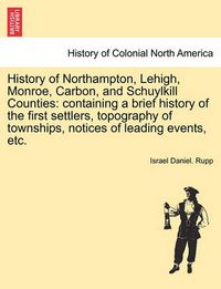 Cover image for History of Northampton, Lehigh, Monroe, Carbon, and Schuylkill Counties: containing a brief history of the first settlers, topography of townships, notices of leading events, etc.