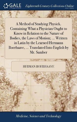 A Method of Studying Physick. Containing What a Physician Ought to Know in Relation to the Nature of Bodies, the Laws of Motion; ... Written in Latin by the Learned Hermann Boerhaave, ... Translated Into English by Mr. Samber