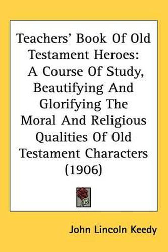 Teachers' Book of Old Testament Heroes: A Course of Study, Beautifying and Glorifying the Moral and Religious Qualities of Old Testament Characters (1906)