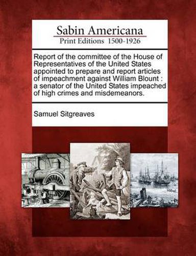 Cover image for Report of the Committee of the House of Representatives of the United States Appointed to Prepare and Report Articles of Impeachment Against William Blount: A Senator of the United States Impeached of High Crimes and Misdemeanors.