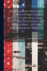 Cover image for Freedom And Progress, And Other Choice Addresses On Practical, Scientific, Educational, Philosophic, Historic And Religious Subjects