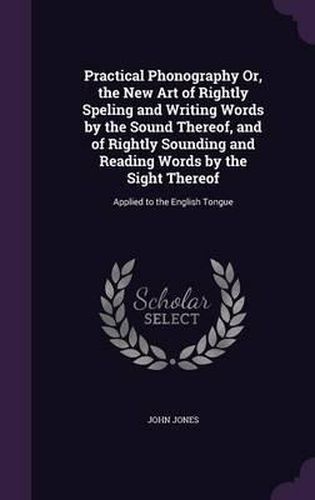 Cover image for Practical Phonography Or, the New Art of Rightly Speling and Writing Words by the Sound Thereof, and of Rightly Sounding and Reading Words by the Sight Thereof: Applied to the English Tongue