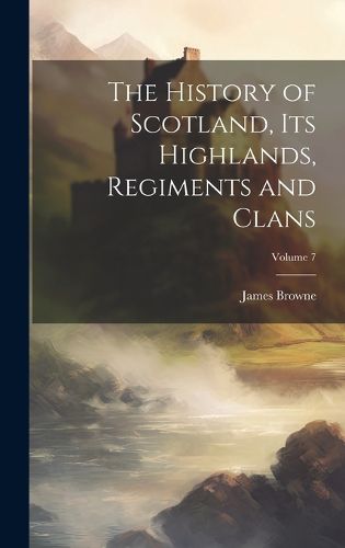 Cover image for The History of Scotland, its Highlands, Regiments and Clans; Volume 7