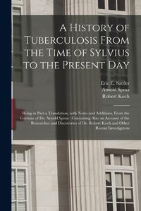 Cover image for A History of Tuberculosis From the Time of Sylvius to the Present Day: Being in Part a Translation, With Notes and Additions, From the German of Dr. Arnold Spina: Containing Also an Account of the Researches and Discoveries of Dr. Robert Koch And...