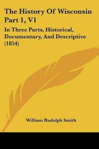 Cover image for The History of Wisconsin Part 1, V1: In Three Parts, Historical, Documentary, and Descriptive (1854)