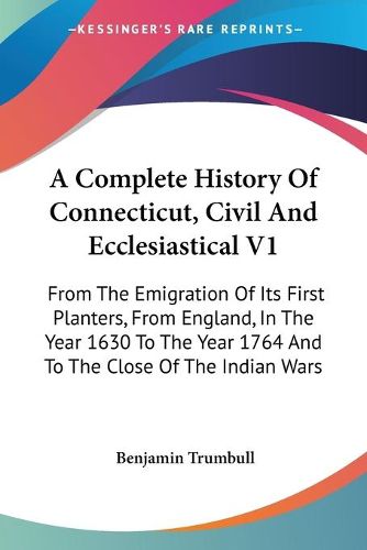 Cover image for A Complete History of Connecticut, Civil and Ecclesiastical V1: From the Emigration of Its First Planters, from England, in the Year 1630 to the Year 1764 and to the Close of the Indian Wars