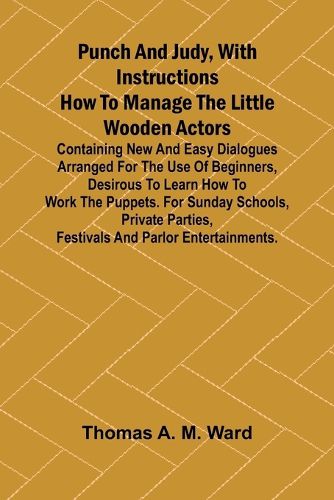 Cover image for Punch and Judy, with Instructions How to Manage the Little Wooden Actors; Containing New and Easy Dialogues Arranged for the Use of Beginners, Desirous to Learn How to Work the Puppets. For Sunday Schools, Private Parties, Festivals and Parlor Entertainmen