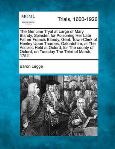 The Genuine Tryal at Large of Mary Blandy, Spinster, for Poisoning Her Late Father Francis Blandy, Gent. Town-Clerk of Henley Upon Thames, Oxfordshire, at the Assizes Held at Oxford, for the County of Oxford, on Tuesday the Third of March, 1752