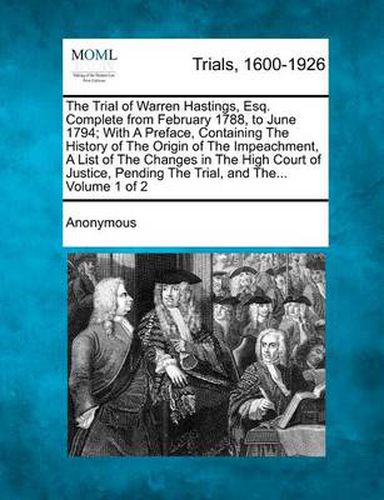 The Trial of Warren Hastings, Esq. Complete from February 1788, to June 1794; With a Preface, Containing the History of the Origin of the Impeachment, a List of the Changes in the High Court of Justice, Pending the Trial, and The... Volume 1 of 2