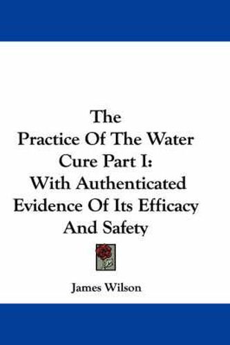 Cover image for The Practice of the Water Cure Part I: With Authenticated Evidence of Its Efficacy and Safety