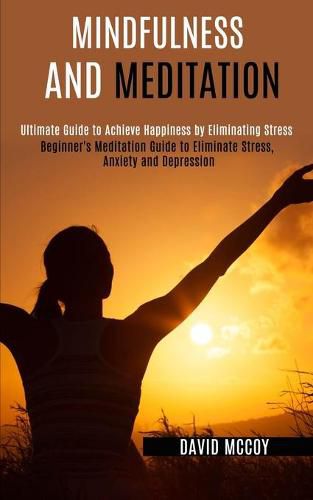 Cover image for Mindfulness and Meditation: Beginner's Meditation Guide to Eliminate Stress, Anxiety and Depression (Ultimate Guide to Achieve Happiness by Eliminating Stress)