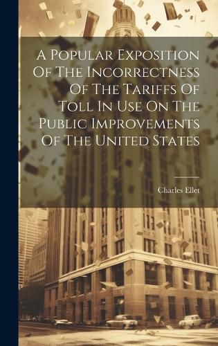 Cover image for A Popular Exposition Of The Incorrectness Of The Tariffs Of Toll In Use On The Public Improvements Of The United States