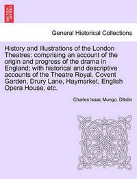 Cover image for History and Illustrations of the London Theatres: Comprising an Account of the Origin and Progress of the Drama in England; With Historical and Descriptive Accounts of the Theatre Royal, Covent Garden, Drury Lane, Haymarket, English Opera House, Etc.