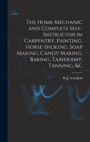 The Home Mechanic and Complete Self-instructor in Carpentry, Painting, Horse-shoeing, Soap Making, Candy Making, Baking, Taxidermy, Tanning, &c